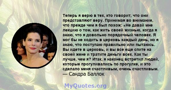 Теперь я верю в тех, кто говорит, что они представляют веру. Принимая во внимание, что прежде чем я был похож: «Не давай мне лекцию о том, как жить своей жизнью, когда я знаю, что я довольно порядочный человек. Я мог бы 