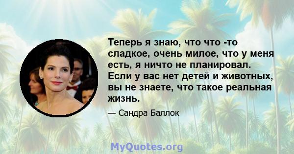 Теперь я знаю, что что -то сладкое, очень милое, что у меня есть, я ничто не планировал. Если у вас нет детей и животных, вы не знаете, что такое реальная жизнь.