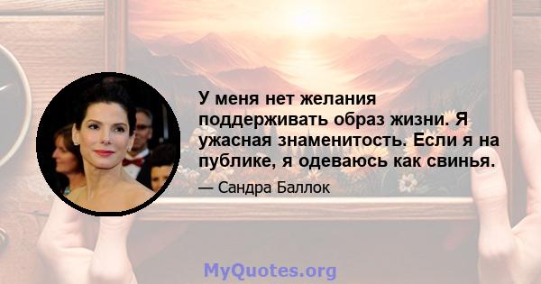 У меня нет желания поддерживать образ жизни. Я ужасная знаменитость. Если я на публике, я одеваюсь как свинья.