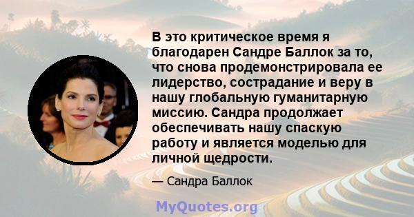 В это критическое время я благодарен Сандре Баллок за то, что снова продемонстрировала ее лидерство, сострадание и веру в нашу глобальную гуманитарную миссию. Сандра продолжает обеспечивать нашу спаскую работу и