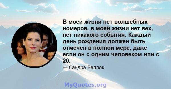 В моей жизни нет волшебных номеров, в моей жизни нет вех, нет никакого события. Каждый день рождения должен быть отмечен в полной мере, даже если он с одним человеком или с 20.