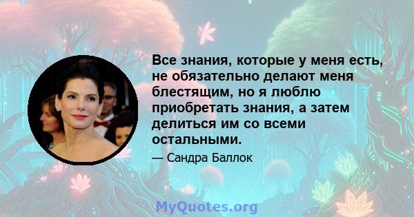 Все знания, которые у меня есть, не обязательно делают меня блестящим, но я люблю приобретать знания, а затем делиться им со всеми остальными.