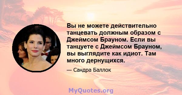 Вы не можете действительно танцевать должным образом с Джеймсом Брауном. Если вы танцуете с Джеймсом Брауном, вы выглядите как идиот. Там много дернущихся.