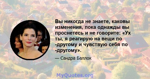 Вы никогда не знаете, каковы изменения, пока однажды вы проснетесь и не говорите: «Ух ты, я реагирую на вещи по -другому и чувствую себя по -другому».