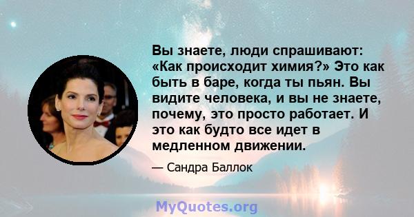 Вы знаете, люди спрашивают: «Как происходит химия?» Это как быть в баре, когда ты пьян. Вы видите человека, и вы не знаете, почему, это просто работает. И это как будто все идет в медленном движении.