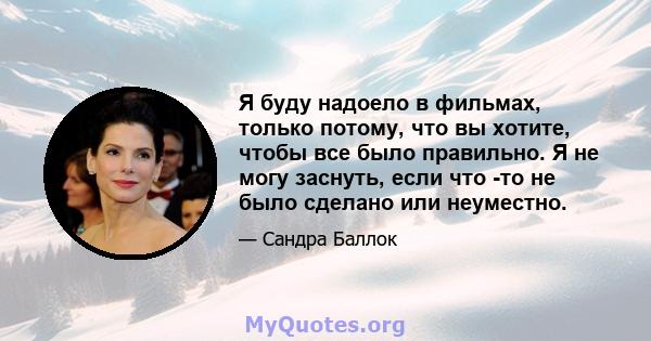 Я буду надоело в фильмах, только потому, что вы хотите, чтобы все было правильно. Я не могу заснуть, если что -то не было сделано или неуместно.