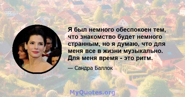 Я был немного обеспокоен тем, что знакомство будет немного странным, но я думаю, что для меня все в жизни музыкально. Для меня время - это ритм.