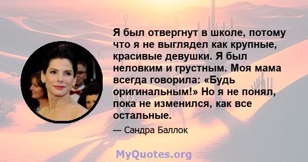 Я был отвергнут в школе, потому что я не выглядел как крупные, красивые девушки. Я был неловким и грустным. Моя мама всегда говорила: «Будь оригинальным!» Но я не понял, пока не изменился, как все остальные.