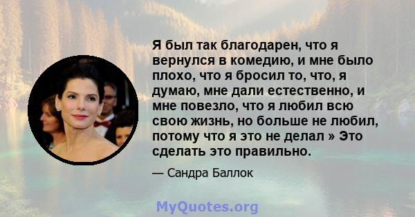 Я был так благодарен, что я вернулся в комедию, и мне было плохо, что я бросил то, что, я думаю, мне дали естественно, и мне повезло, что я любил всю свою жизнь, но больше не любил, потому что я это не делал » Это