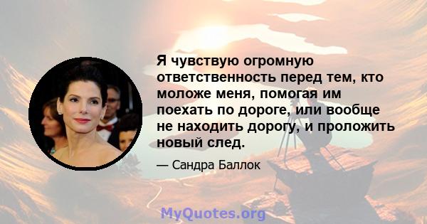 Я чувствую огромную ответственность перед тем, кто моложе меня, помогая им поехать по дороге, или вообще не находить дорогу, и проложить новый след.