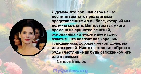 Я думаю, что большинство из нас воспитываются с предвзятыми представлениями о выборе, который мы должны сделать. Мы тратим так много времени на принятие решений, основанных на чужой идее нашего счастья - что сделает вас 