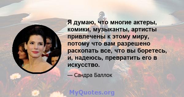 Я думаю, что многие актеры, комики, музыканты, артисты привлечены к этому миру, потому что вам разрешено раскопать все, что вы боретесь, и, надеюсь, превратить его в искусство.