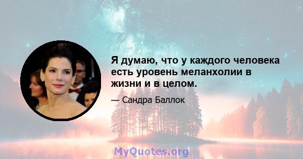 Я думаю, что у каждого человека есть уровень меланхолии в жизни и в целом.