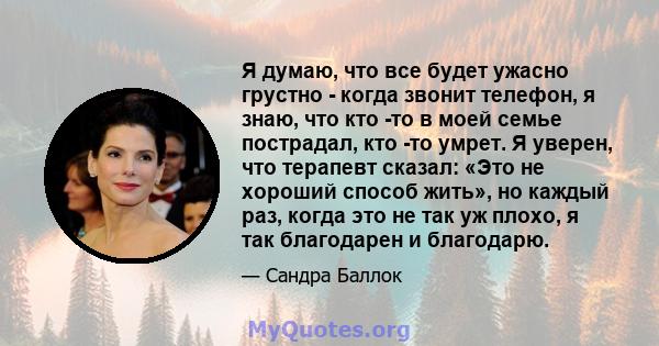 Я думаю, что все будет ужасно грустно - когда звонит телефон, я знаю, что кто -то в моей семье пострадал, кто -то умрет. Я уверен, что терапевт сказал: «Это не хороший способ жить», но каждый раз, когда это не так уж