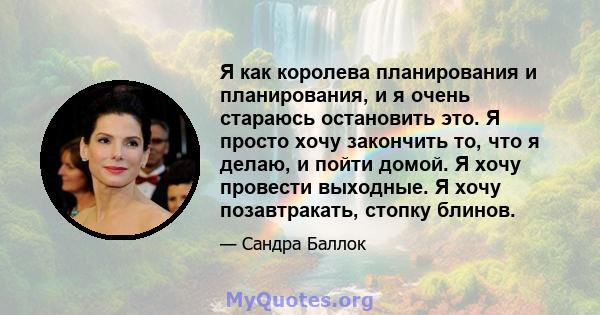 Я как королева планирования и планирования, и я очень стараюсь остановить это. Я просто хочу закончить то, что я делаю, и пойти домой. Я хочу провести выходные. Я хочу позавтракать, стопку блинов.