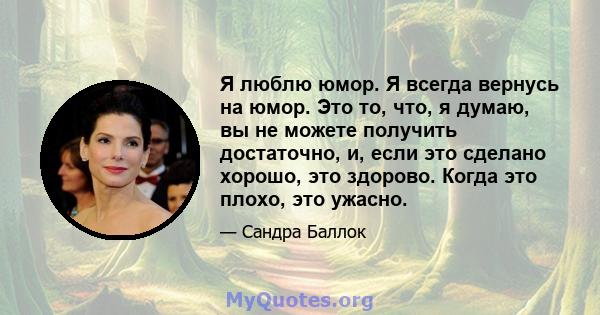 Я люблю юмор. Я всегда вернусь на юмор. Это то, что, я думаю, вы не можете получить достаточно, и, если это сделано хорошо, это здорово. Когда это плохо, это ужасно.