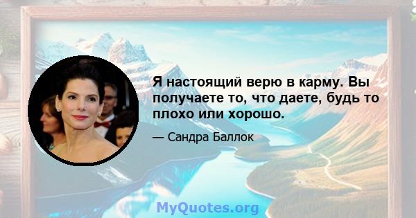 Я настоящий верю в карму. Вы получаете то, что даете, будь то плохо или хорошо.