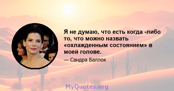 Я не думаю, что есть когда -либо то, что можно назвать «охлажденным состоянием» в моей голове.