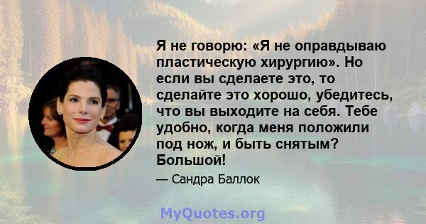 Я не говорю: «Я не оправдываю пластическую хирургию». Но если вы сделаете это, то сделайте это хорошо, убедитесь, что вы выходите на себя. Тебе удобно, когда меня положили под нож, и быть снятым? Большой!