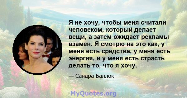 Я не хочу, чтобы меня считали человеком, который делает вещи, а затем ожидает рекламы взамен. Я смотрю на это как, у меня есть средства, у меня есть энергия, и у меня есть страсть делать то, что я хочу.