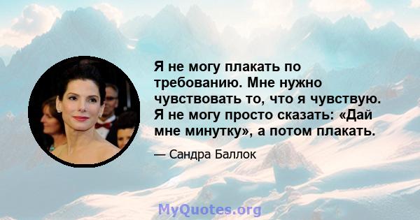 Я не могу плакать по требованию. Мне нужно чувствовать то, что я чувствую. Я не могу просто сказать: «Дай мне минутку», а потом плакать.