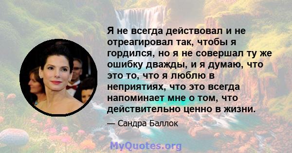 Я не всегда действовал и не отреагировал так, чтобы я гордился, но я не совершал ту же ошибку дважды, и я думаю, что это то, что я люблю в неприятиях, что это всегда напоминает мне о том, что действительно ценно в жизни.