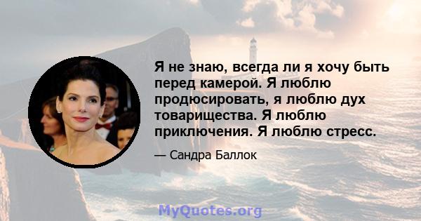 Я не знаю, всегда ли я хочу быть перед камерой. Я люблю продюсировать, я люблю дух товарищества. Я люблю приключения. Я люблю стресс.