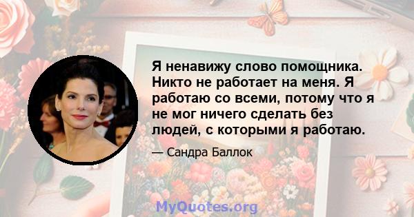 Я ненавижу слово помощника. Никто не работает на меня. Я работаю со всеми, потому что я не мог ничего сделать без людей, с которыми я работаю.