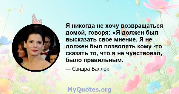 Я никогда не хочу возвращаться домой, говоря: «Я должен был высказать свое мнение. Я не должен был позволять кому -то сказать то, что я не чувствовал, было правильным.