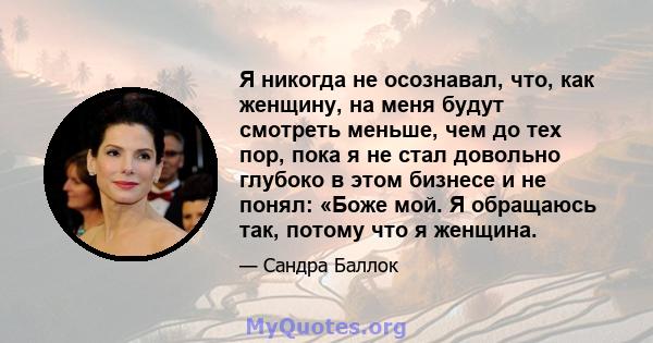 Я никогда не осознавал, что, как женщину, на меня будут смотреть меньше, чем до тех пор, пока я не стал довольно глубоко в этом бизнесе и не понял: «Боже мой. Я обращаюсь так, потому что я женщина.