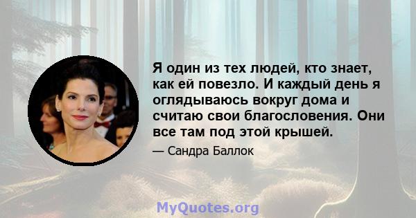 Я один из тех людей, кто знает, как ей повезло. И каждый день я оглядываюсь вокруг дома и считаю свои благословения. Они все там под этой крышей.