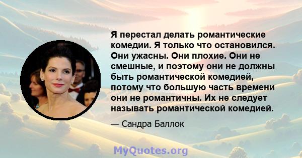 Я перестал делать романтические комедии. Я только что остановился. Они ужасны. Они плохие. Они не смешные, и поэтому они не должны быть романтической комедией, потому что большую часть времени они не романтичны. Их не