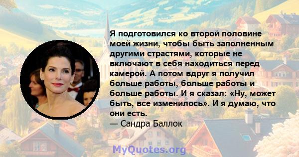 Я подготовился ко второй половине моей жизни, чтобы быть заполненным другими страстями, которые не включают в себя находиться перед камерой. А потом вдруг я получил больше работы, больше работы и больше работы. И я