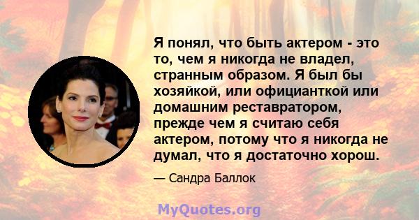 Я понял, что быть актером - это то, чем я никогда не владел, странным образом. Я был бы хозяйкой, или официанткой или домашним реставратором, прежде чем я считаю себя актером, потому что я никогда не думал, что я