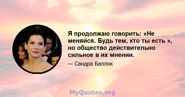 Я продолжаю говорить: «Не меняйся. Будь тем, кто ты есть », но общество действительно сильное в их мнении.