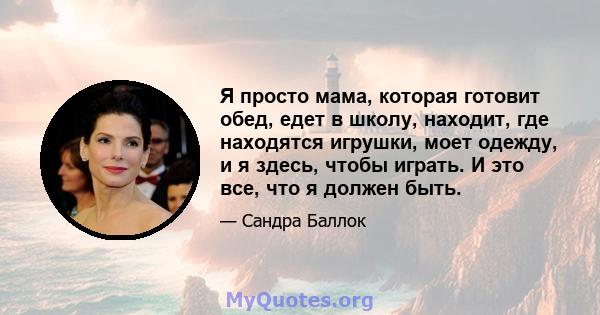 Я просто мама, которая готовит обед, едет в школу, находит, где находятся игрушки, моет одежду, и я здесь, чтобы играть. И это все, что я должен быть.