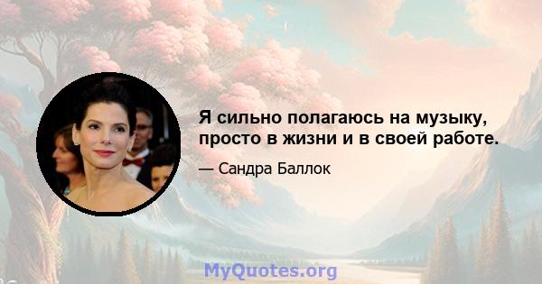 Я сильно полагаюсь на музыку, просто в жизни и в своей работе.