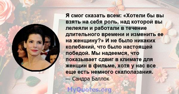 Я смог сказать всем: «Хотели бы вы взять на себя роль, над которой вы лелеяли и работали в течение длительного времени и изменить ее на женщину?» И не было никаких колебаний, что было настоящей победой. Мы надеемся, что 