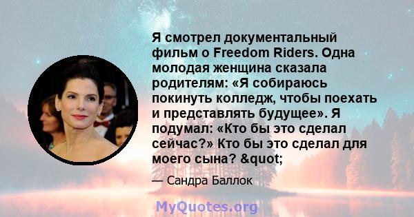 Я смотрел документальный фильм о Freedom Riders. Одна молодая женщина сказала родителям: «Я собираюсь покинуть колледж, чтобы поехать и представлять будущее». Я подумал: «Кто бы это сделал сейчас?» Кто бы это сделал для 