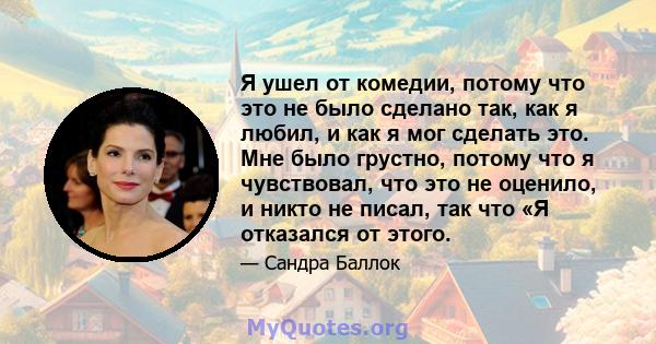 Я ушел от комедии, потому что это не было сделано так, как я любил, и как я мог сделать это. Мне было грустно, потому что я чувствовал, что это не оценило, и никто не писал, так что «Я отказался от этого.