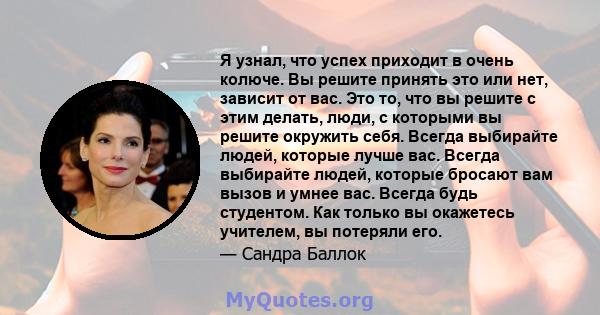 Я узнал, что успех приходит в очень колюче. Вы решите принять это или нет, зависит от вас. Это то, что вы решите с этим делать, люди, с которыми вы решите окружить себя. Всегда выбирайте людей, которые лучше вас. Всегда 