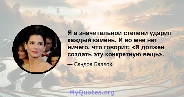 Я в значительной степени ударил каждый камень. И во мне нет ничего, что говорит: «Я должен создать эту конкретную вещь».