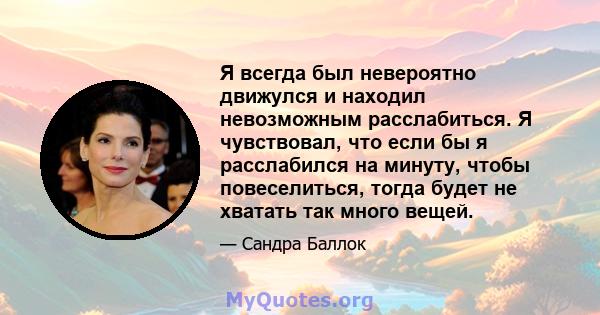 Я всегда был невероятно движулся и находил невозможным расслабиться. Я чувствовал, что если бы я расслабился на минуту, чтобы повеселиться, тогда будет не хватать так много вещей.