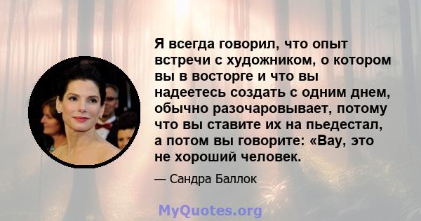 Я всегда говорил, что опыт встречи с художником, о котором вы в восторге и что вы надеетесь создать с одним днем, обычно разочаровывает, потому что вы ставите их на пьедестал, а потом вы говорите: «Вау, это не хороший