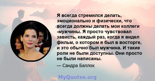 Я всегда стремился делать, эмоционально и физически, что всегда должны делать мои коллеги -мужчины. Я просто чувствовал зависть, каждый раз, когда я видел фильм, о котором я был в восторге, и это обычно был мужчина. И