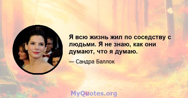 Я всю жизнь жил по соседству с людьми. Я не знаю, как они думают, что я думаю.