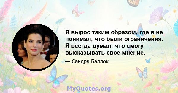 Я вырос таким образом, где я не понимал, что были ограничения. Я всегда думал, что смогу высказывать свое мнение.