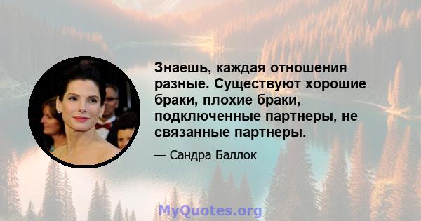 Знаешь, каждая отношения разные. Существуют хорошие браки, плохие браки, подключенные партнеры, не связанные партнеры.