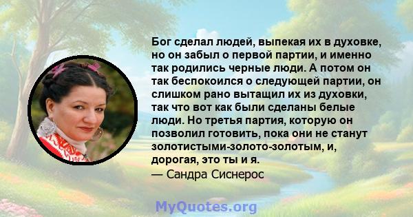 Бог сделал людей, выпекая их в духовке, но он забыл о первой партии, и именно так родились черные люди. А потом он так беспокоился о следующей партии, он слишком рано вытащил их из духовки, так что вот как были сделаны