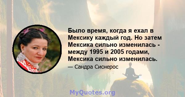 Было время, когда я ехал в Мексику каждый год. Но затем Мексика сильно изменилась - между 1995 и 2005 годами, Мексика сильно изменилась.